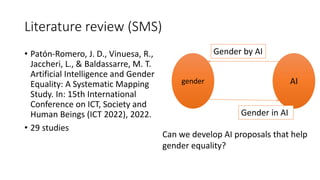 Literature review (SMS)
• Patón-Romero, J. D., Vinuesa, R.,
Jaccheri, L., & Baldassarre, M. T.
Artificial Intelligence and Gender
Equality: A Systematic Mapping
Study. In: 15th International
Conference on ICT, Society and
Human Beings (ICT 2022), 2022.
• 29 studies
Can we develop AI proposals that help
gender equality?
Gender by AI
gender AI
Gender in AI
 
