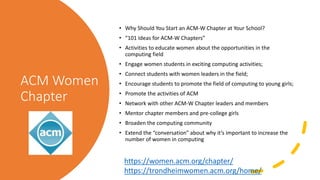 ACM Women
Chapter
• Why Should You Start an ACM-W Chapter at Your School?
• “101 Ideas for ACM-W Chapters”
• Activities to educate women about the opportunities in the
computing field
• Engage women students in exciting computing activities;
• Connect students with women leaders in the field;
• Encourage students to promote the field of computing to young girls;
• Promote the activities of ACM
• Network with other ACM-W Chapter leaders and members
• Mentor chapter members and pre-college girls
• Broaden the computing community
• Extend the “conversation” about why it’s important to increase the
number of women in computing
https://women.acm.org/chapter/
https://trondheimwomen.acm.org/home/
 