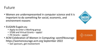 Future
• Women are underrepresented in computer science and it is
important to do something for social, economic, and
environment reasons
• EUGAIN Eugain.eu
• Apply to enter a Working group
• STSM and Virtual Grants – apply!
• ITC Grants – apply!
• ACM Celebration of Women in Computing: womENcourage
https://womencourage.acm.org September 2022
• Get sponsors, get involvement
 