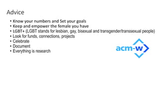 Advice
• Know your numbers and Set your goals
• Keep and empower the female you have
• LGBT+ (LGBT stands for lesbian, gay, bisexual and transgender/transsexual people)
• Look for funds, connections, projects
• Celebrate
• Document
• Everything is research
 