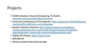 Projects
• CS4All initiative, School of Computing, TU Dublin,
www.dit.ie/computing/studentresources
• Irène Curie Fellowship at TU Eindhoven. https://www.tue.nl/en/working-at-
tue/scientific-staff/irene-curie-fellowship
• Gender Initiative Chalmers https://www.chalmers.se/en/about-
chalmers/Chalmers-for-a-sustainable-future/initiatives-for-gender-
equality/gender-initiative-for-excellence/Pages/default.aspx
• EQUAL-IST Project. https://equal-ist.eu
• NFR BBI UiT
• Minerva Award Informatics Europe
 
