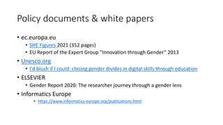 Policy documents & white papers
• ec.europa.eu
• SHE Figures 2021 (352 pages)
• EU Report of the Expert Group “Innovation through Gender” 2013
• Unesco.org
• I'd blush if I could: closing gender divides in digital skills through education
• ELSEVIER
• Gender Report 2020: The researcher journey through a gender lens
• Informatics Europe
• https://www.informatics-europe.org/publications.html
 