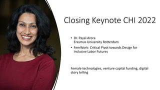 Closing Keynote CHI 2022
• Dr. Payal Arora
Erasmus University Rotterdam
• FemWork: Critical Pivot towards Design for
Inclusive Labor Futures
Female technologies, venture capital funding, digital
story telling
 