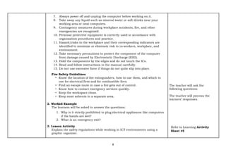 8
7. Always power off and unplug the computer before working on it.
8. Take away any liquid such as mineral water or soft drinks near your
working area or near computers.
9. Contingency measures during workplace accidents, fire, and other
emergencies are recognized.
10. Personal protective equipment is correctly used in accordance with
organization procedures and practice.
11. Hazard/risks in the workplace and their corresponding indicators are
identified to minimize or eliminate risk to co‐workers, workplace, and
environment.
12. Take necessary precautions to protect the component of the computer
from damage caused by Electrostatic Discharge (ESD).
13. Hold the components by the edges and do not touch the ICs.
14. Read and follow instructions in the manual carefully.
15. Do not use excessive force if things do not quite slip into place.
Fire Safety Guidelines
• Know the location of fire extinguishers, how to use them, and which to
use for electrical fires and for combustible fires.
• Find an escape route in case a fire gets out of control.
• Know how to contact emergency services quickly.
• Keep the workspace clean.
• Keep most solvents in a separate area.
2. Worked Example
The learners will be asked to answer the questions:
1. Why is it strictly prohibited to plug electrical appliances like computers
if the hands are wet?
2. What is an emergency exit?
3. Lesson Activity
Explain the safety regulations while working in ICT environments using a
graphic organizer.
The teacher will ask the
following questions:
The teacher will process the
learners’ responses.
Refer to Learning Activity
Sheet #5
 