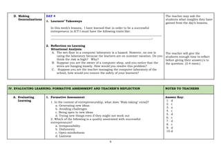 9
D. Making
Generalizations
DAY 4
1. Learners’ Takeaways
In this week’s lessons, I have learned that in order to be a successful
entrepreneur in ICT I must have the following traits like:
_____________________________________________________________________________
______________________________________________________________________.
2. Reflection on Learning
Situational Analysis:
A. The wet floor in a computer laboratory is a hazard. However, no one is
using the laboratory because the learners are on summer vacation. Do you
think the risk is high? Why?
B. Suppose you are the owner of a computer shop, and you notice that the
wires are hanging loosely. How would you resolve this problem?
C. Suppose you are the teacher managing the computer laboratory of the
school, how would you ensure the safety of your learners?
The teacher may ask the
students what insights they have
gained from the day’s lessons.
The teacher will give the
students enough time to reflect
before giving their answer/s to
the question. (3-4 mins.)
IV. EVALUATING LEARNING: FORMATIVE ASSESSMENT AND TEACHER’S REFLECTION NOTES TO TEACHERS
A. Evaluating
Learning
1. Formative Assessment
1. In the context of entrepreneurship, what does "Risk-taking" entail?
a. Generating new ideas
b. Avoiding challenges
c. Being open to new ideas
d. Trying new things even if they might not work out
2. Which of the following is a quality associated with successful
entrepreneurs?
a. Irresponsibility
b. Dishonesty
c. Open-mindedness
d. Laziness
Answer Key:
1. d
2. c
3. a
4. c
5. d
6. c
7. d
8. c
9. d
10.d
 
