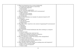 10
3. What do entrepreneurs do in terms of planning?
a. Set goals and make plans to reach them
b. Avoid setting objectives
c. Procrastinate
d. Don't prioritize organization
4. What is a hazard in the context of ICT environments?
a. Safety measure
b. Risk prevention method
c. Potential source of harm
d. Training tool
5. Which of the following is an example of a physical hazard in ICT
environments?
a. Computer chassis
b. CRT Monitor
c. Cleaning chemicals
d. Slippery floor
6. What does "Seiso" stand for in the context of organizing ICT environments?
a. Planning
b. Orderliness
c. Cleanliness
d. Standardize
7. What precaution should individuals take when working in a computer
laboratory?
a. Use wet hands
b. Stand on concrete floor with bare feet
c. Avoid power-off before working on computers
d. Always ground or discharge oneself
8. Why is it important to know the location of fire extinguishers?
a. To find an escape route
b. To protect the environment
c. To know which one to use for different fires
d. To identify workplace hazards
9. What should be done with liquid near working areas and computers?
a. Keep it closer to prevent spills
b. Place it on top of computers
c. Throw it away
 