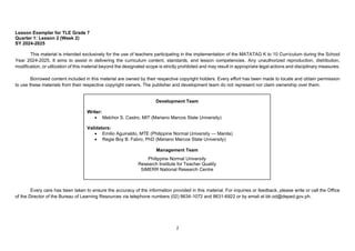 2
Lesson Exemplar for TLE Grade 7
Quarter 1: Lesson 2 (Week 2)
SY 2024-2025
This material is intended exclusively for the use of teachers participating in the implementation of the MATATAG K to 10 Curriculum during the School
Year 2024-2025. It aims to assist in delivering the curriculum content, standards, and lesson competencies. Any unauthorized reproduction, distribution,
modification, or utilization of this material beyond the designated scope is strictly prohibited and may result in appropriate legal actions and disciplinary measures.
Borrowed content included in this material are owned by their respective copyright holders. Every effort has been made to locate and obtain permission
to use these materials from their respective copyright owners. The publisher and development team do not represent nor claim ownership over them.
Every care has been taken to ensure the accuracy of the information provided in this material. For inquiries or feedback, please write or call the Office
of the Director of the Bureau of Learning Resources via telephone numbers (02) 8634-1072 and 8631-6922 or by email at blr.od@deped.gov.ph.
Development Team
Writer:
• Melchor S. Castro, MIT (Mariano Marcos State University)
Validators:
• Emilio Aguinaldo, MTE (Philippine Normal University — Manila)
• Regie Boy B. Fabro, PhD (Mariano Marcos State University)
Management Team
Philippine Normal University
Research Institute for Teacher Quality
SiMERR National Research Centre
 