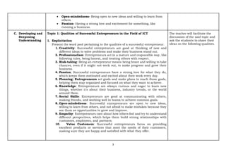 3
• Open-mindedness- Being open to new ideas and willing to learn from
others.
• Passion- Having a strong love and excitement for something, like
running a business.
C. Developing and
Deepening
Understanding
Topic 1: Qualities of Successful Entrepreneurs in the Field of ICT
1. Explicitation
Present the word pool pertaining to the qualities of a successful entrepreneur.
1. Creativity: Successful entrepreneurs are good at thinking of new and
different ideas to solve problems and make their business stand out.
2. Professionalism: Entrepreneurs act in a mature and responsible way, like
following rules, being honest, and treating others with respect.
3. Risk-taking: Being an entrepreneur means being brave and willing to take
chances, even if it might not work out, to make progress and grow their
business.
4. Passion: Successful entrepreneurs have a strong love for what they do,
which keeps them motivated and excited about their work every day.
5. Planning: Entrepreneurs set goals and make plans to reach those goals,
helping them stay organized and focused on what they want to achieve.
6. Knowledge: Entrepreneurs are always curious and eager to learn new
things, whether it's about their business, industry trends, or the world
around them.
7. Social Skills: Entrepreneurs are good at communicating with others,
making friends, and working well in teams to achieve common goals.
8. Open-mindedness: Successful entrepreneurs are open to new ideas,
willing to learn from others, and not afraid to make mistakes because they
see them as opportunities to grow and improve.
9. Empathy: Entrepreneurs care about how others feel and try to understand
different perspectives, which helps them build strong relationships with
customers, employees, and partners.
10. Value Customers: Successful entrepreneurs focus on providing
excellent products or services that meet the needs of their customers,
making sure they are happy and satisfied with what they offer.
The teacher will facilitate the
discussion of the said topic and
ask the students to share their
ideas on the following qualities.
 