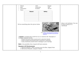 5
• Threat Peril Danger
• Risk Protection Safe
• Convenient Accident Secure
• Harm
Hazard Safety
Tell me something about the picture below.
Source:https://www.ebay.ph/itm/256355112
827?hash=item3baff4977b:g:yn8AAOSw
GvFjw-Vb
A hazard is anything that could hurt you or someone else. Examples of
workplace hazards include:
• frayed electrical cords (could result in electrical shock)
• boxes stacked precariously (they could fall on someone)
• noisy machinery (could result in damage to your hearing)
Risk is the possibility that a hazard will harm someone.
Hazards in ICT Environments
1. Physical Hazards- cables running across the floor, slippery floor.
2. Mechanical Hazards- computer chassis
(Note to the facilitator: You can
do this in group or in
individual)
 