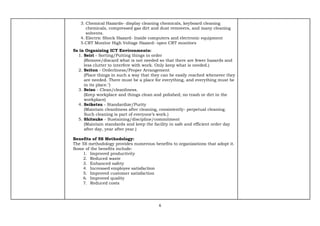 6
3. Chemical Hazards- display cleaning chemicals, keyboard cleaning
chemicals, compressed gas dirt and dust removers, and many cleaning
solvents.
4. Electric Shock Hazard- Inside computers and electronic equipment
5.CRT Monitor High Voltage Hazard- open CRT monitors
5s in Organizing ICT Environments:
1. Seiri - Sorting/Putting things in order
(Remove/discard what is not needed so that there are fewer hazards and
less clutter to interfere with work. Only keep what is needed.)
2. Seiton - Orderliness/Proper Arrangement
(Place things in such a way that they can be easily reached whenever they
are needed. There must be a place for everything, and everything must be
in its place.")
3. Seiso - Clean/cleanliness.
(Keep workplace and things clean and polished; no trash or dirt in the
workplace)
4. Seiketsu - Standardize/Purity
(Maintain cleanliness after cleaning, consistently- perpetual cleaning.
Such cleaning is part of everyone’s work.)
5. Shitsuke - Sustaining/discipline/commitment
(Maintain standards and keep the facility in safe and efficient order day
after day, year after year.)
Benefits of 5S Methodology:
The 5S methodology provides numerous benefits to organizations that adopt it.
Some of the benefits include:
1. Improved productivity
2. Reduced waste
3. Enhanced safety
4. Increased employee satisfaction
5. Improved customer satisfaction
6. Improved quality
7. Reduced costs
 