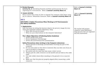 7
2. Worked Example
Activity No. 3: Identifying Hazards and Risk and Enumerate the 5s in
organizing ICT environments. Refer to Learner’s Activity Sheet #3
3. Lesson Activity:
Write at least three steps on how to organize the computer table below using
the 5s. (Source: Wikimedia Commons. Refer to Learner’s Activity Sheet #4
DAY 3
SUB-TOPIC 3: Safety Precautions When Working in ICT Environments
Fire Safety Guidelines
1. Explicitation
Start the lesson by letting the learners observe the picture/ image of a very
clean and organized computer laboratory/ shop.
• What does the picture show?
• What are your observations on the computer laboratory?
The 3 Major Objectives of Following Safety Guidelines
• Protect people from injury.
• Protect equipment from damage.
• Protect the environment from contamination.
Safety Precautions when working in the Computer Laboratory:
1. Always ground or discharge yourself before touching any part of the
computer.
2. Do not work alone so that there is someone who can take care of you in
case of accident or emergency.
3. Be careful with the tools that may cause a short circuit.
4. Always pull the cable connector on the handle and not hold on the cable
itself.
5. Use only rubber shoes when standing on the ground or on a concrete
floor.
6. Make sure that the pins are properly aligned when connecting a cable
connector.
Refer to Learner’s Activity
Sheet #3
Refer to Learner’s Activity
Sheet #4
The teacher will prepare
computer room/laboratory/
shop pictures that are organized
and well maintained.
 