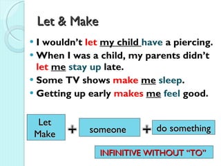 Let & Make  I wouldn’t  let  my child  have  a piercing.  When I was a child, my parents didn’t  let  me   stay up  late.  Some TV shows  make   me   sleep .  Getting up early  makes   me   feel  good.  Let  Make  someone   do something INFINITIVE WITHOUT “TO”  