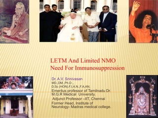 LETM And Limited NMO
Need For Immunosuppression
Dr. A.V. Srinivasan
MD.,DM.,Ph.D .,
D.Sc (HON).F.I.A.N.,F.A.AN.
Emeritus professor of Tamilnadu Dr.
M.G.R Medical University.
Adjunct Professor –IIT, Chennai
Former Head, Institute of
Neurology- Madras medical college.
 