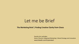 Let me be Brief
The Marketing Brief | Finding Creative Clarity from Chaos
Pamela Von Lehmden
Senior Director Integrated Marketing | Brand Strategy and Innovation
www.linkedin.com/in/pamelavl
 