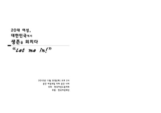 20대 여성,
대한민국에서
생존을 외치다

“Let me in!”


          2010년 11월 30일(화) 오후 2시
             공간 여성과일 지하 공간 나비
                주최 ․ 한국여성노동자회
                   후원 ․ 한국여성재단
 