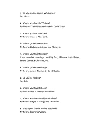 j. Do you practice sports? Which ones?
No, I don`t.

k. What is your favorite TV show?
My favorite TV show is American Best Dance Crew.

l. What is your favorite movie?
My favorite movie is After Earth.

m. What is your favorite music?
My favorite kind of music is pop and Electronic.

n. What is your favorite singer?
I have many favorites singer, are Katy Perry, Rihanna, Justin Bieber,
Selena Gomez, Bruno Mars, etc.

o. What is your favorite song?
My favorite song is Titanium by David Guetta.

p. Do you like reading?
Yes, I do.

q. What is your favorite book?
My favorite book is the saga Hush Hush.

r. What is your favorite subject at school?
My favorite subject is Biology and Chemistry.

s. Who is your favorite teacher at school?
My favorite teacher is William.

 