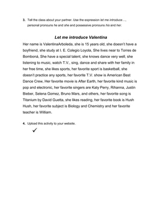 3. Tell the class about your partner. Use the expression let me introduce…,
personal pronouns he and she and possessive pronouns his and her.

Let me introduce Valentina
Her name is ValentinaArboleda, she is 15 years old, she doesn’t have a
boyfriend, she study at I. E. Colegio Loyola, She lives near to Torres de
Bomboná, She have a special talent, she knows dance very well, she
listening to music, watch T.V., sing, dance and share with her family in
her free time, she likes sports, her favorite sport is basketball, she
doesn’t practice any sports, her favorite T.V. show is American Best
Dance Crew, Her favorite movie is After Earth, her favorite kind music is
pop and electronic, her favorite singers are Katy Perry, Rihanna, Justin
Bieber, Selena Gomez, Bruno Mars, and others, her favorite song is
Titanium by David Guetta, she likes reading, her favorite book is Hush
Hush, her favorite subject is Biology and Chemistry and her favorite
teacher is William.
4. Upload this activity to your website.



 