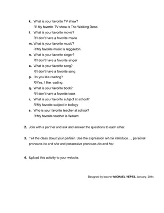 k. What is your favorite TV show?
R/ My favorite TV show is The Walking Dead.
l. What is your favorite movie?
R/I don’t have a favorite movie
m. What is your favorite music?
R/My favorite music is reggaeton.
n. What is your favorite singer?
R/I don’t have a favorite singer
o. What is your favorite song?
R/I don’t have a favorite song
p. Do you like reading?
R/Yes, I like reading
q. What is your favorite book?
R/I don’t have a favorite book
r. What is your favorite subject at school?
R/My favorite subject in biology
s. Who is your favorite teacher at school?
R/My favorite teacher is William
2. Join with a partner and ask and answer the questions to each other.
3. Tell the class about your partner. Use the expression let me introduce…, personal
pronouns he and she and possessive pronouns his and her.

4. Upload this activity to your website.

Designed by teacher MICHAEL YEPES. January, 2014.

 
