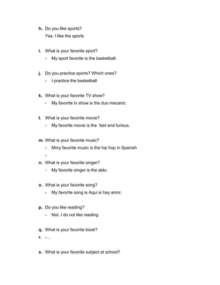h. Do you like sports?
Yes. I like the sports
i. What is your favorite sport?
-

My sport favorite is the basketball.

j. Do you practice sports? Which ones?
-

I practice the basketball

k. What is your favorite TV show?
-

My favorite tv show is the duo mecanic

l. What is your favorite movie?
-

My favorite movie is the fast and furious.

m. What is your favorite music?
-

Mmy favorite music is the hip hop in Spanish

n. What is your favorite singer?
-

My favorite singer is the aldo.

o. What is your favorite song?
-

My favorite song is Aqui si hay amor.

p. Do you like reading?
-

Not. I do not like reading

q. What is your favorite book?
r. -…
s. What is your favorite subject at school?

 