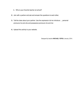 t. Who is your favorite teacher at school?
2. Join with a partner and ask and answer the questions to each other.
3. Tell the class about your partner. Use the expression let me introduce…, personal
pronouns he and she and possessive pronouns his and her.

4. Upload this activity to your website.

Designed by teacher MICHAEL YEPES. January, 2014.

 