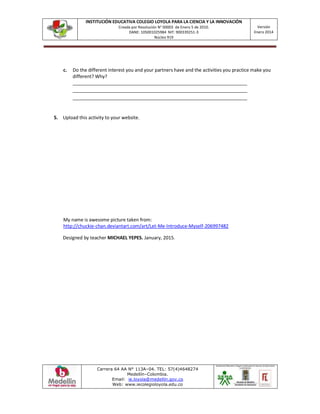 INSTITUCIÓN EDUCATIVA COLEGIO LOYOLA PARA LA CIENCIA Y LA INNOVACIÓN
Creada por Resolución N° 00003 de Enero 5 de 2010.
DANE: 105001025984 NIT: 900339251-3
Núcleo 919
Versión
Enero 2014
Carrera 64 AA N° 113A–04. TEL: 57(4)4648274
Medellín–Colombia.
Email: ie.loyola@medellin.gov.co
Web: www.iecolegioloyola.edu.co
c. Do the different interest you and your partners have and the activities you practice make you
different? Why?
___________________________________________________________________
___________________________________________________________________
___________________________________________________________________
5. Upload this activity to your website.
My name is awesome picture taken from:
http://chuckie-chan.deviantart.com/art/Let-Me-Introduce-Myself-206997482
Designed by teacher MICHAEL YEPES. January, 2015.
 
