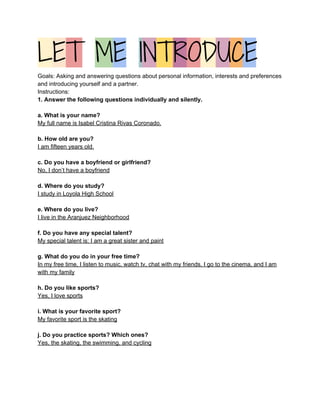 L​E​T​ ​M​E​ ​I​N​T​R​O​D​U​C​E  
Goals: Asking and answering questions about personal information, interests and preferences 
and introducing yourself and a partner.   
Instructions:   
1. Answer the following questions individually and silently.  
  
a. What is your name? 
My full name is Isabel Cristina Rivas Coronado. 
 
b. How old are you? 
I am fifteen years old. 
 
c. Do you have a boyfriend or girlfriend? 
No, I don’t have a boyfriend 
 
d. Where do you study? 
I study in Loyola High School 
 
e. Where do you live? 
I live in the Aranjuez Neighborhood   
 
f. Do you have any special talent? 
My special talent is: I am a great sister and paint 
 
g. What do you do in your free time?  
In my free time, I listen to music, watch tv, chat with my friends, I go to the cinema, and I am 
with my family 
   
h. Do you like sports?  
Yes, I love sports 
   
i. What is your favorite sport?  
My favorite sport is the skating 
   
j. Do you practice sports? Which ones? 
Yes, the skating, the swimming, and cycling  
 
 