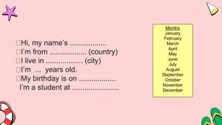 Hi, my name’s ..................
I’m from .................. (country)
I live in .................. (city)
I’m ... years old.
My birthday is on ..................
I’m a student at .......................
Months
January
February
March
April
May
June
July
August
September
October
November
December
 