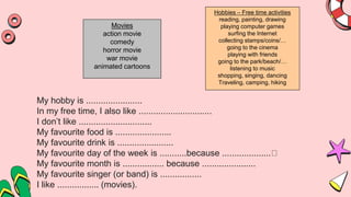 My hobby is .......................
In my free time, I also like ..............................
I don’t like ..............................
My favourite food is .......................
My favourite drink is .......................
My favourite day of the week is ...........because ....................
My favourite month is ................. because ......................
My favourite singer (or band) is .................
I like ................. (movies).
Movies
action movie
comedy
horror movie
war movie
animated cartoons
Hobbies – Free time activities
reading, painting, drawing
playing computer games
surfing the Internet
collecting stamps/coins/…
going to the cinema
playing with friends
going to the park/beach/…
listening to music
shopping, singing, dancing
Traveling, camping, hiking
 