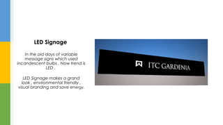 LED Signage
In the old days of variable
message signs which used
incandescent bulbs . Now trend is
LED .
LED Signage makes a grand
look , environmental friendly ,
visual branding and save energy.
 