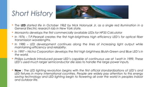 Short History
 The LED started life in October 1962 by Nick Holonyak Jr, as a single red illumination in a
General Electric research lab in New York state.
 Monsanto develops the first commercially available LEDs for HP35 Calculator
 In 1976 – T.P.Pearsall creates the first high-brightness high efficiency LED’s for optical fiber
transmission wavelengths.
 In 1980 – LED development continues along the lines of increasing light output while
maintaining efficiency and reliability.
 In 1997 – Nicha Corporation develops the first high brightness Bluish-Green and Blue LED’s in
the world.
 Philips Lumileds introduced power LED’s capable of continuous use at 1watt in 1999. These
LED’s used much larger semiconductor die sizes to handle the large power inputs.
 Now : The LED lighting revolution begins with the first official standardizations of LED’s and
LED fixtures in many international countries. People are widely pay attention to this energy
saving technology and LED lighting begin to flowering all over the world in peoples indoor
and outdoor life.
 
