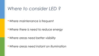  Where maintenance is frequent
 Where there is need to reduce energy
 Where areas need better visibility
 Where areas need instant on illumination
Where to consider LED ?
 