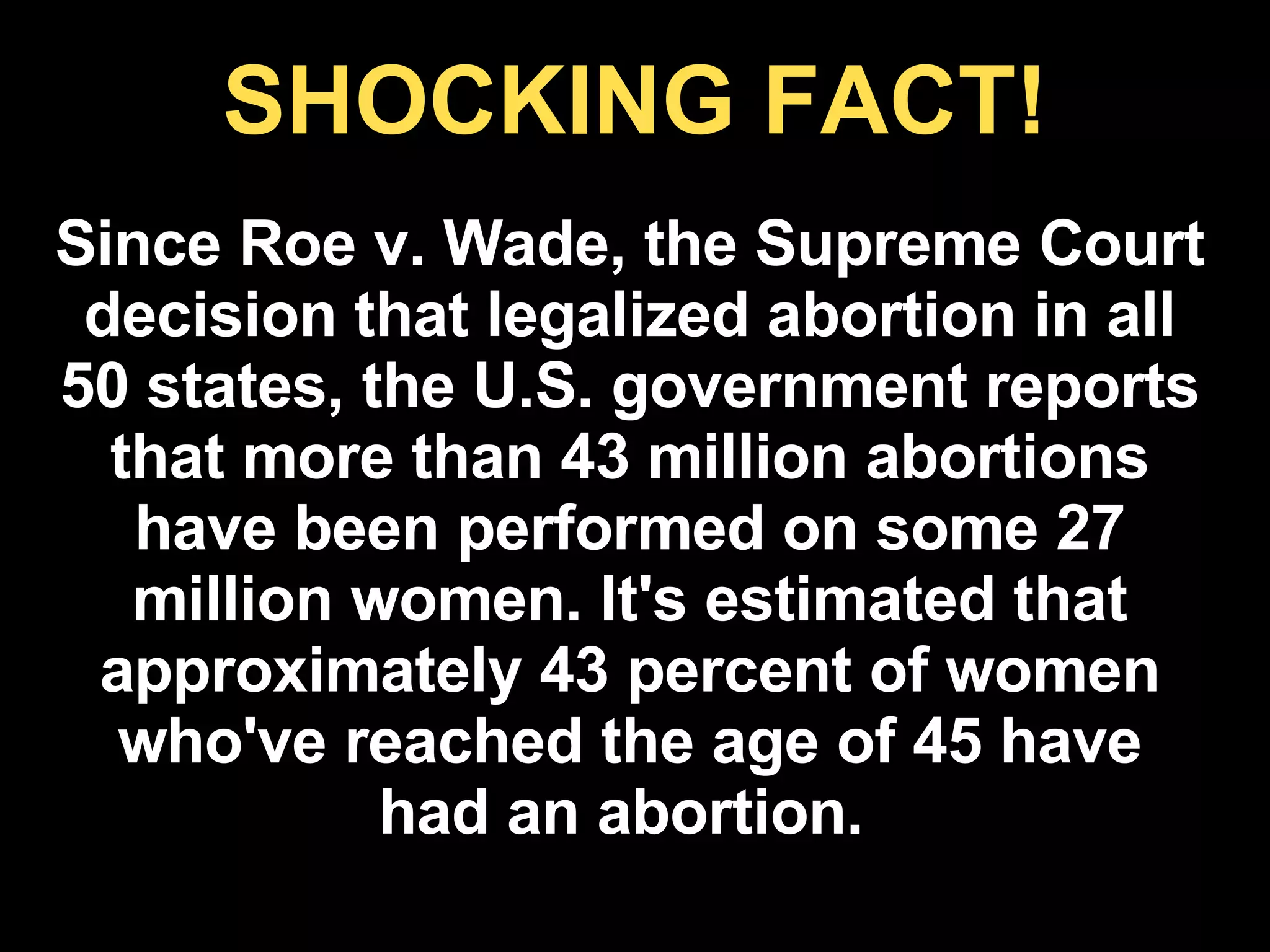 SHOCKING FACT! Since Roe v. Wade, the Supreme Court decision that legalized abortion in all 50 states, the U.S. government reports that more than 43 million abortions have been performed on some 27 million women. It's estimated that approximately 43 percent of women who've reached the age of 45 have had an abortion.  