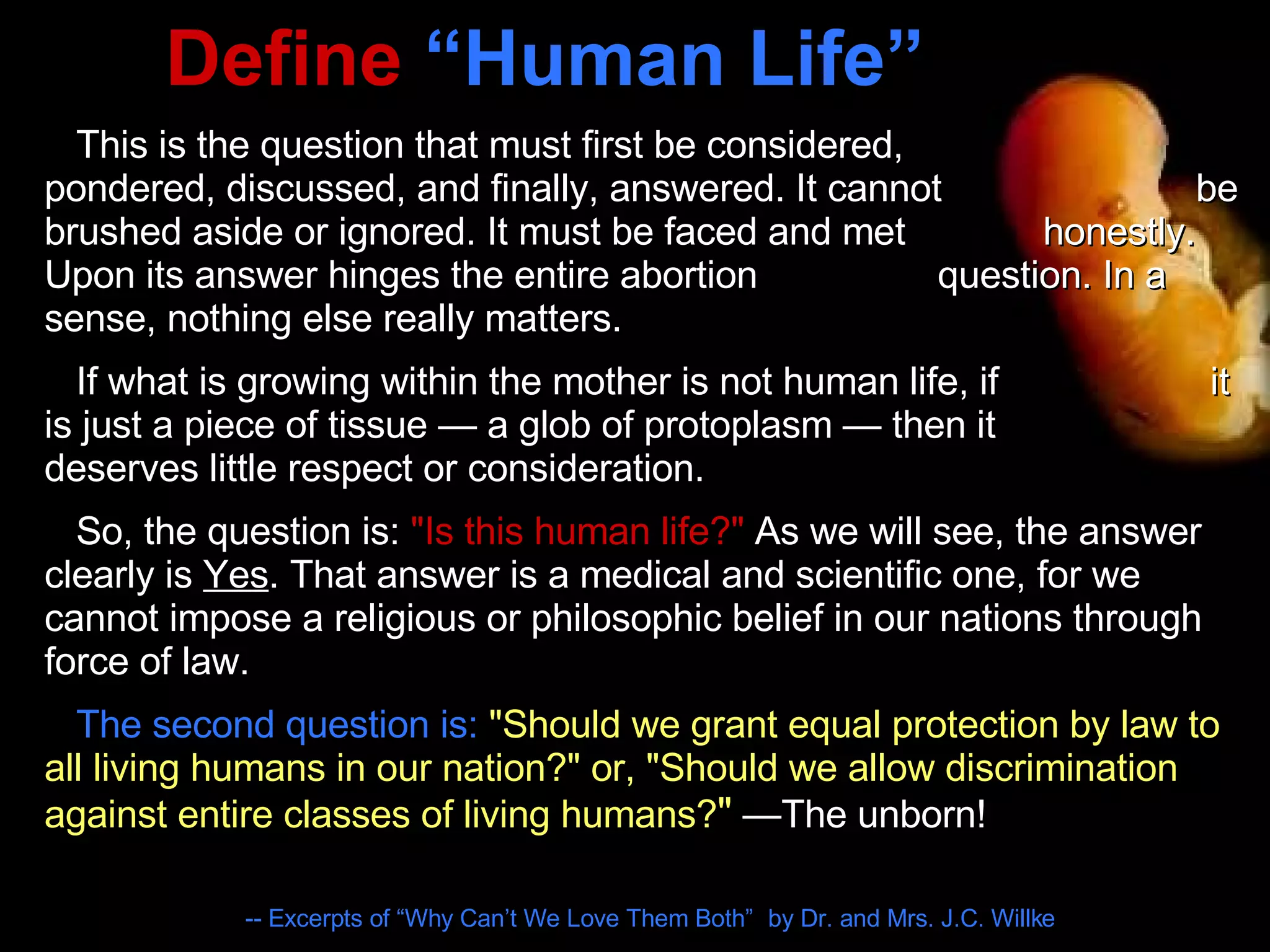Define  “Human Life” This is the question that must first be considered,  pondered, discussed, and finally, answered. It cannot  be brushed aside or ignored. It must be faced and met  honestly. Upon its answer hinges the entire abortion  question. In a sense, nothing else really matters. If what is growing within the mother is not human life, if  it is just a piece of tissue — a glob of protoplasm — then it  deserves little respect or consideration. So, the question is:  "Is this human life?"  As we will see, the answer clearly is  Yes . That answer is a medical and scientific one, for we cannot impose a religious or philosophic belief in our nations through force of law.  The second question is:   "Should we grant equal protection by law to all living humans in our nation?" or, "Should we allow discrimination against entire classes of living humans? "  —The unborn! -- Excerpts of “Why Can’t We Love Them Both”   by Dr. and Mrs. J.C. Willke 