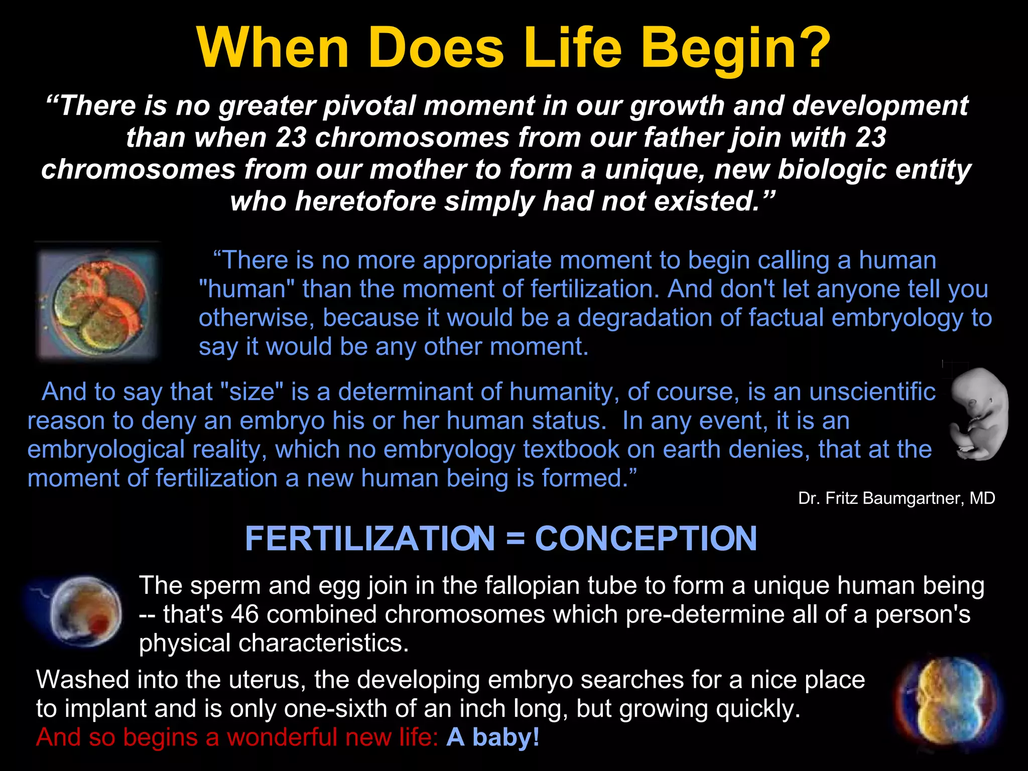 When Does Life Begin? “ There is no more appropriate moment to begin calling a human "human" than the moment of fertilization. And don't let anyone tell you otherwise, because it would be a degradation of factual embryology to say it would be any other moment.  And to say that "size" is a determinant of humanity, of course, is an unscientific reason to deny an embryo his or her human status.  In any event, it is an embryological reality, which no embryology textbook on earth denies, that at the moment of fertilization a new human being is formed.” “ There is no greater pivotal moment in our growth and development than when 23 chromosomes from our father join with 23 chromosomes from our mother to form a unique, new biologic entity who heretofore simply had not existed.”   Dr. Fritz Baumgartner, MD  FERTILIZATION = CONCEPTION The sperm and egg join in the fallopian tube to form a unique human being -- that's 46 combined chromosomes which pre-determine all of a person's physical characteristics. Washed into the uterus, the developing embryo searches for a nice place to implant and is only one-sixth of an inch long, but growing quickly.  And so begins a wonderful new life:   A baby! 
