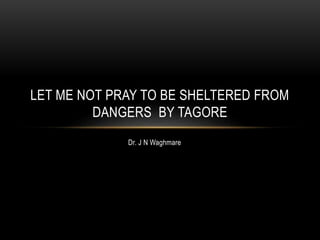 Dr. J N Waghmare
LET ME NOT PRAY TO BE SHELTERED FROM
DANGERS BY TAGORE
 