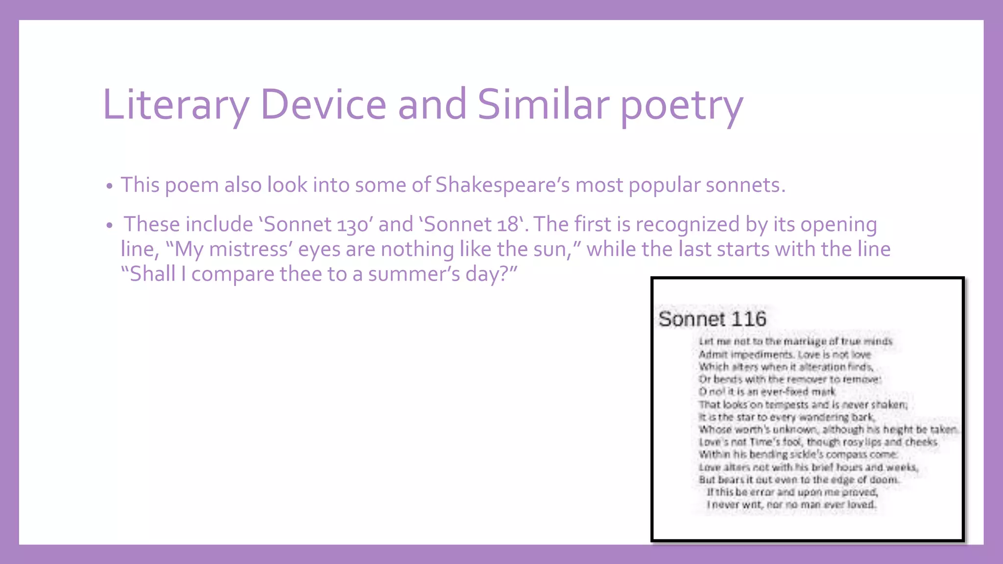 Literary Device and Similar poetry
• This poem also look into some of Shakespeare’s most popular sonnets.
• These include ‘Sonnet 130’ and ‘Sonnet 18‘.The first is recognized by its opening
line, “My mistress’ eyes are nothing like the sun,” while the last starts with the line
“Shall I compare thee to a summer’s day?”
 