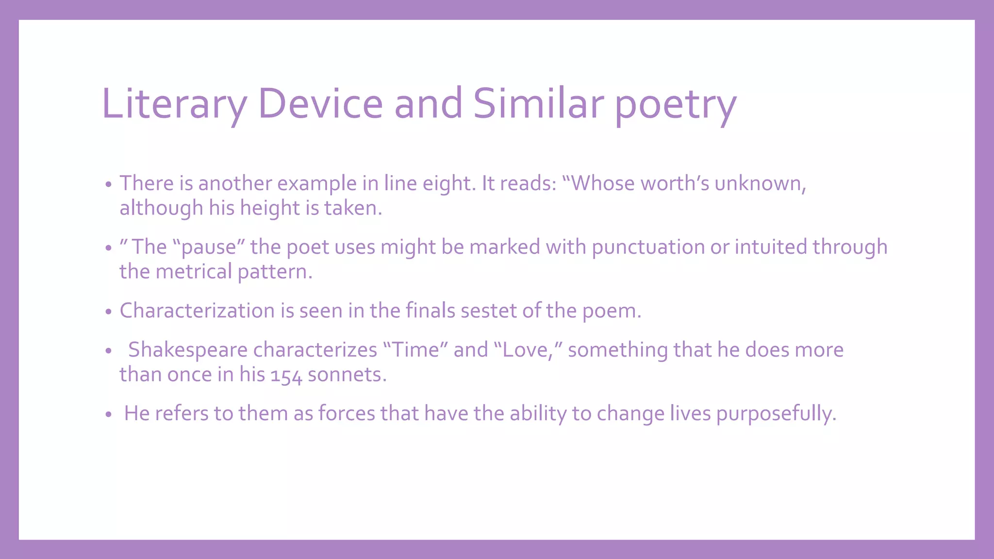 Literary Device and Similar poetry
• There is another example in line eight. It reads: “Whose worth’s unknown,
although his height is taken.
• ”The “pause” the poet uses might be marked with punctuation or intuited through
the metrical pattern.
• Characterization is seen in the finals sestet of the poem.
• Shakespeare characterizes “Time” and “Love,” something that he does more
than once in his 154 sonnets.
• He refers to them as forces that have the ability to change lives purposefully.
 
