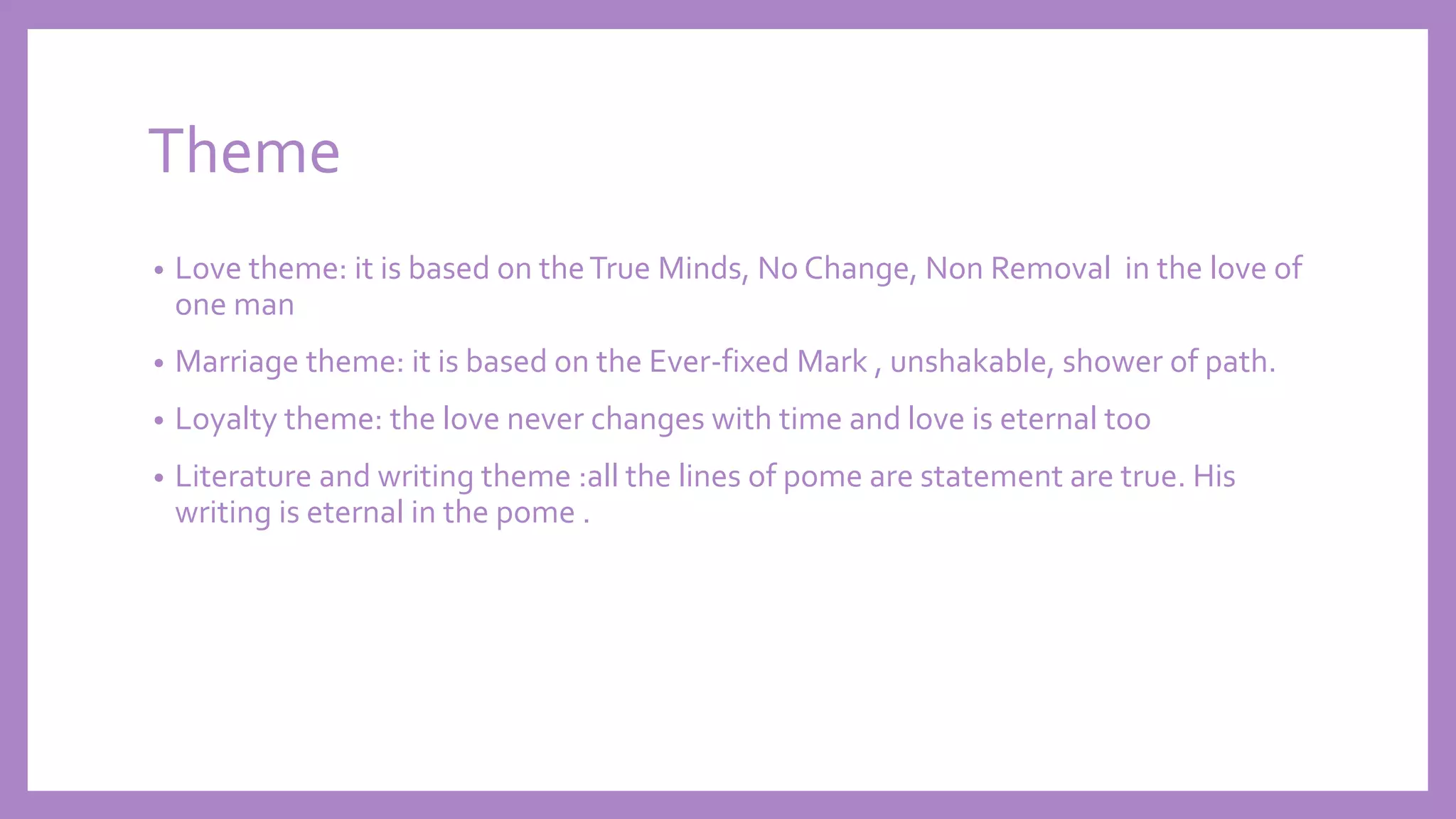 Theme
• Love theme: it is based on theTrue Minds, No Change, Non Removal in the love of
one man
• Marriage theme: it is based on the Ever-fixed Mark , unshakable, shower of path.
• Loyalty theme: the love never changes with time and love is eternal too
• Literature and writing theme :all the lines of pome are statement are true. His
writing is eternal in the pome .
 