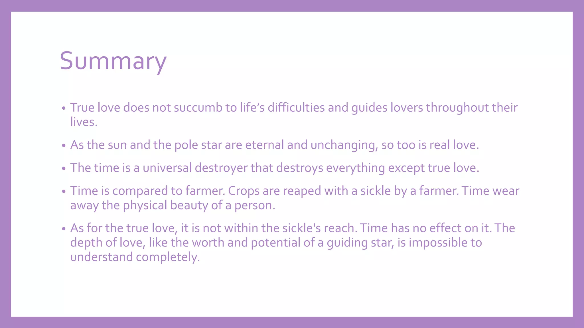 Summary
• True love does not succumb to life’s difficulties and guides lovers throughout their
lives.
• As the sun and the pole star are eternal and unchanging, so too is real love.
• The time is a universal destroyer that destroys everything except true love.
• Time is compared to farmer. Crops are reaped with a sickle by a farmer.Time wear
away the physical beauty of a person.
• As for the true love, it is not within the sickle's reach.Time has no effect on it.The
depth of love, like the worth and potential of a guiding star, is impossible to
understand completely.
 