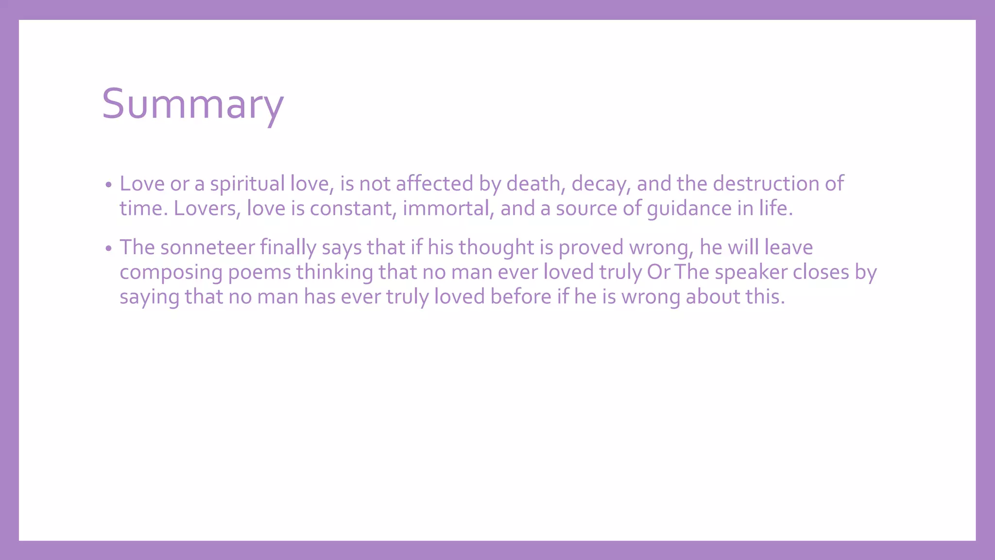 Summary
• Love or a spiritual love, is not affected by death, decay, and the destruction of
time. Lovers, love is constant, immortal, and a source of guidance in life.
• The sonneteer finally says that if his thought is proved wrong, he will leave
composing poems thinking that no man ever loved truly OrThe speaker closes by
saying that no man has ever truly loved before if he is wrong about this.
 