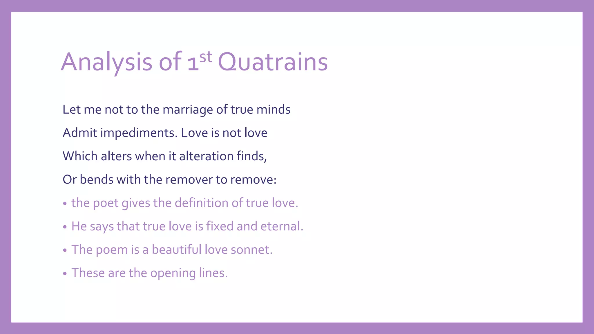 Analysis of 1st Quatrains
Let me not to the marriage of true minds
Admit impediments. Love is not love
Which alters when it alteration finds,
Or bends with the remover to remove:
• the poet gives the definition of true love.
• He says that true love is fixed and eternal.
• The poem is a beautiful love sonnet.
• These are the opening lines.
 