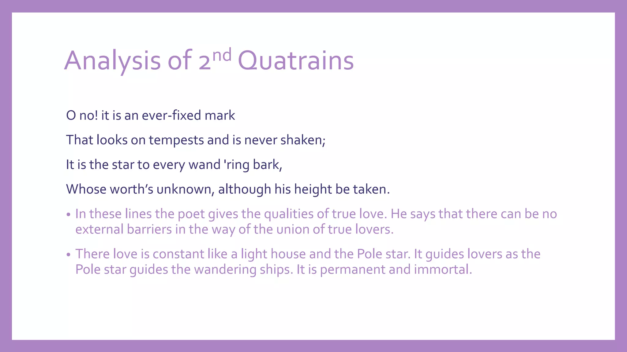 Analysis of 2nd Quatrains
O no! it is an ever-fixed mark
That looks on tempests and is never shaken;
It is the star to every wand 'ring bark,
Whose worth’s unknown, although his height be taken.
• In these lines the poet gives the qualities of true love. He says that there can be no
external barriers in the way of the union of true lovers.
• There love is constant like a light house and the Pole star. It guides lovers as the
Pole star guides the wandering ships. It is permanent and immortal.
 