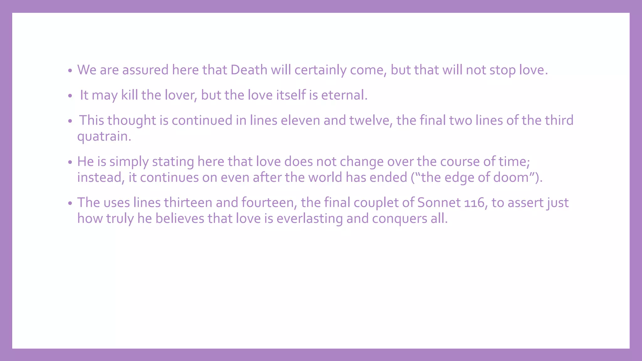 • We are assured here that Death will certainly come, but that will not stop love.
• It may kill the lover, but the love itself is eternal.
• This thought is continued in lines eleven and twelve, the final two lines of the third
quatrain.
• He is simply stating here that love does not change over the course of time;
instead, it continues on even after the world has ended (“the edge of doom”).
• The uses lines thirteen and fourteen, the final couplet of Sonnet 116, to assert just
how truly he believes that love is everlasting and conquers all.
 