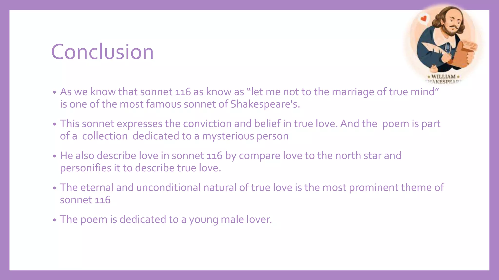Conclusion
• As we know that sonnet 116 as know as “let me not to the marriage of true mind”
is one of the most famous sonnet of Shakespeare's.
• This sonnet expresses the conviction and belief in true love. And the poem is part
of a collection dedicated to a mysterious person
• He also describe love in sonnet 116 by compare love to the north star and
personifies it to describe true love.
• The eternal and unconditional natural of true love is the most prominent theme of
sonnet 116
• The poem is dedicated to a young male lover.
 