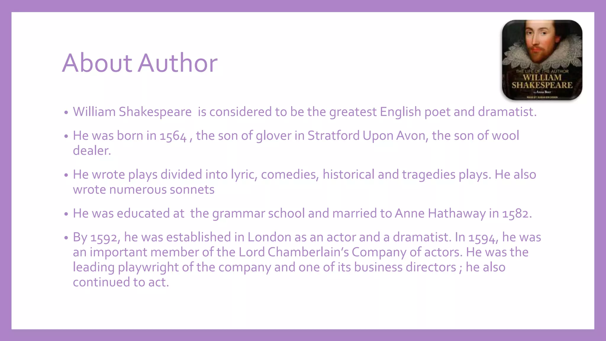 About Author
• William Shakespeare is considered to be the greatest English poet and dramatist.
• He was born in 1564 , the son of glover in Stratford Upon Avon, the son of wool
dealer.
• He wrote plays divided into lyric, comedies, historical and tragedies plays. He also
wrote numerous sonnets
• He was educated at the grammar school and married to Anne Hathaway in 1582.
• By 1592, he was established in London as an actor and a dramatist. In 1594, he was
an important member of the Lord Chamberlain’s Company of actors. He was the
leading playwright of the company and one of its business directors ; he also
continued to act.
 