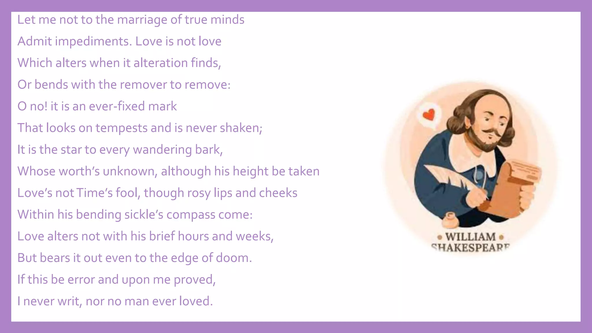 Let me not to the marriage of true minds
Admit impediments. Love is not love
Which alters when it alteration finds,
Or bends with the remover to remove:
O no! it is an ever-fixed mark
That looks on tempests and is never shaken;
It is the star to every wandering bark,
Whose worth’s unknown, although his height be taken
Love’s notTime’s fool, though rosy lips and cheeks
Within his bending sickle’s compass come:
Love alters not with his brief hours and weeks,
But bears it out even to the edge of doom.
If this be error and upon me proved,
I never writ, nor no man ever loved.
 