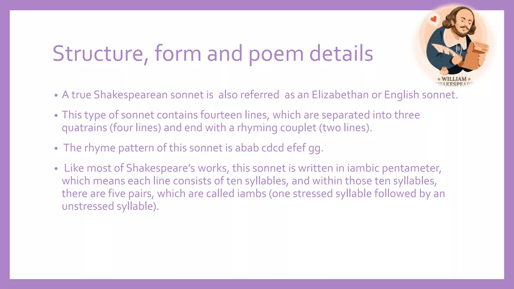 Structure, form and poem details
• A true Shakespearean sonnet is also referred as an Elizabethan or English sonnet.
• This type of sonnet contains fourteen lines, which are separated into three
quatrains (four lines) and end with a rhyming couplet (two lines).
• The rhyme pattern of this sonnet is abab cdcd efef gg.
• Like most of Shakespeare’s works, this sonnet is written in iambic pentameter,
which means each line consists of ten syllables, and within those ten syllables,
there are five pairs, which are called iambs (one stressed syllable followed by an
unstressed syllable).
 