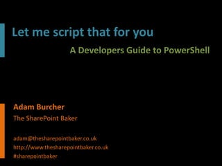 Let me script that for you
                    A Developers Guide to PowerShell




Adam Burcher
The SharePoint Baker

adam@thesharepointbaker.co.uk
http://www.thesharepointbaker.co.uk
#sharepointbaker
 