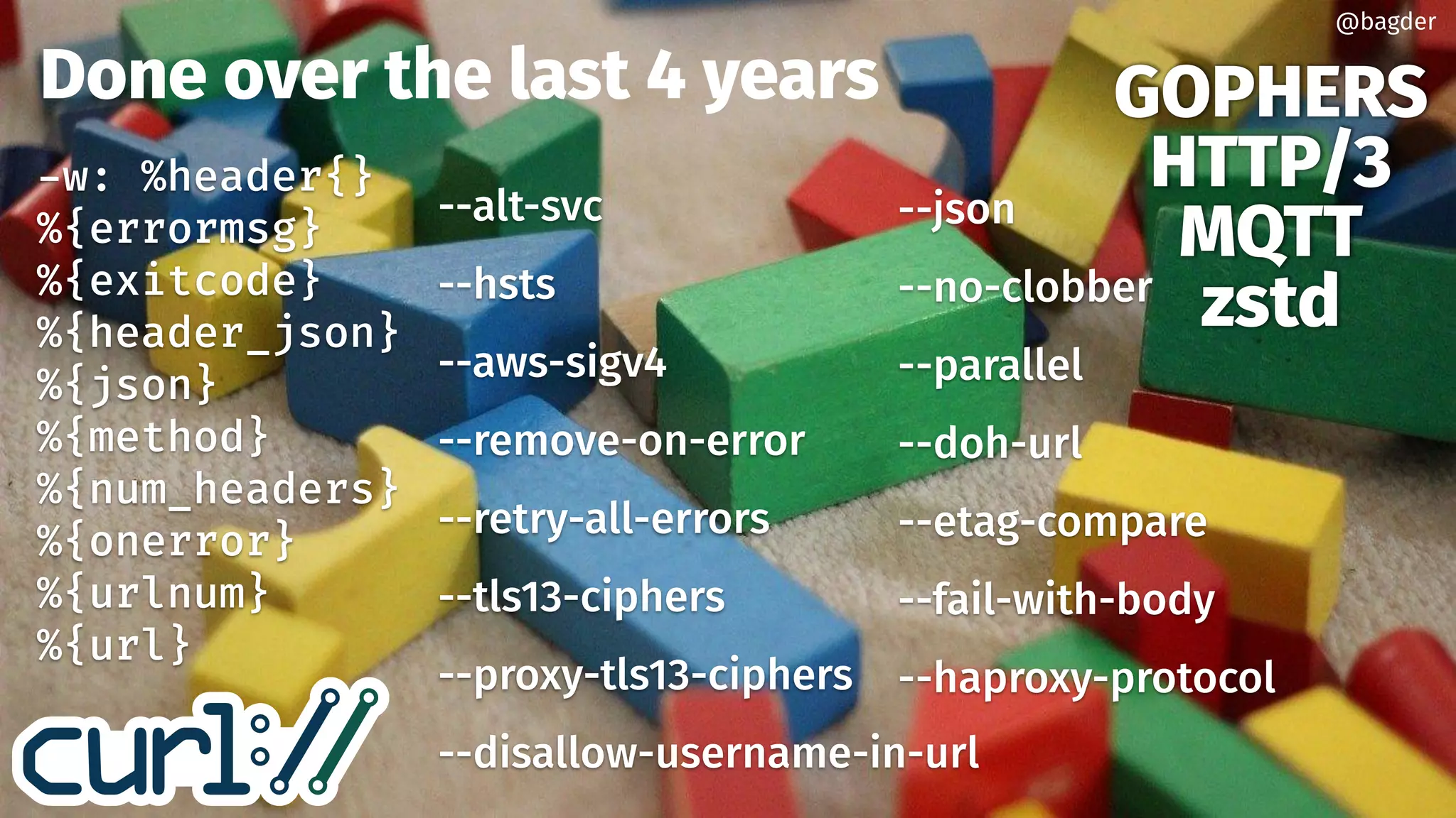 Done over the last 4 years GOPHERS
HTTP/3
MQTT
zstd
--alt-svc
--hsts
--aws-sigv4
--remove-on-error
--retry-all-errors
--tls13-ciphers
--proxy-tls13-ciphers
--disallow-username-in-url
w: %header{}
%{errormsg}
%{exitcode}
%{header_json}
%{json}
%{method}
%{num_headers}
%{onerror}
%{urlnum}
%{url}
--json
--no-clobber
--parallel
--doh-url
--etag-compare
--fail-with-body
--haproxy-protocol
@bagder
 