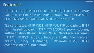 Features!
DICT, FILE, FTP, FTPS, GOPHER, GOPHERS, HTTP, HTTPS, IMAP,
IMAPS, LDAP, LDAPS, POP3, POP3S, RTMP, RTMPS, RTSP, SCP,
SFTP, SMB, SMBS, SMTP, SMTPS, TELNET and TFTP
TLS certiﬁcates, HTTP POST, HTTP PUT, FTP uploading, HTTP
form based upload, HTTP/HTTPS/SOCKS proxy, cookies,
authentication (Basic, Digest, NTLM, Negotiate, Kerberos),
HTTP/2, HTTP/3, alt-svc:, happy eyeballs, ﬁle transfer
resume, proxy tunneling, DNS-over-HTTPS, HTTP
compression and much more
@bagder
 